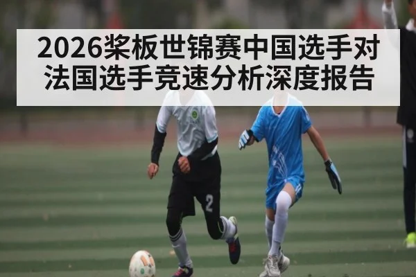 2026桨板世锦赛中国选手对法国选手竞速分析深度报告 | kaiyun